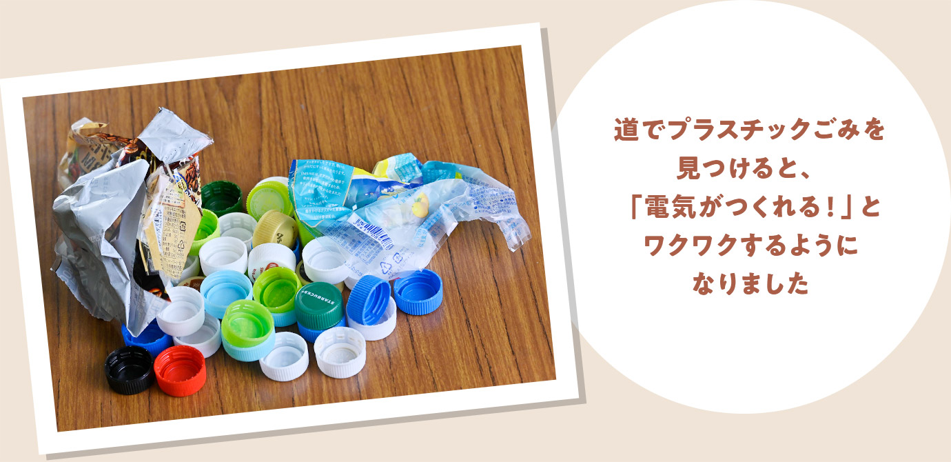 道でプラスチックごみを見つけると、「電気がつくれる!」とワクワクするようになりました